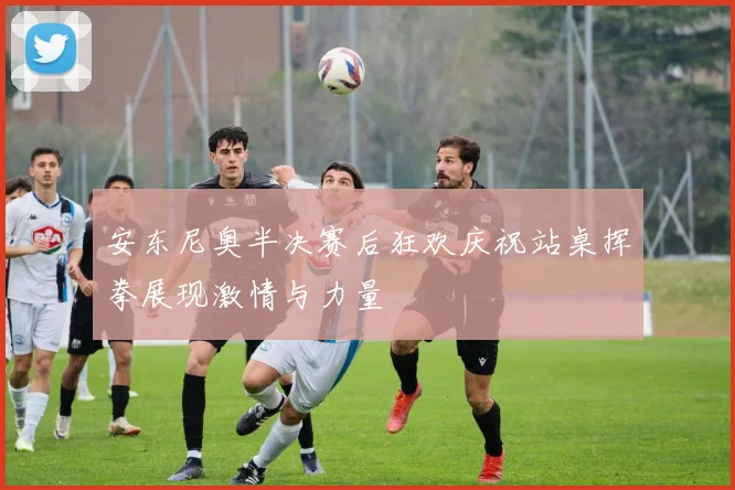 安东尼奥半决赛后狂欢庆祝站桌挥拳展现激情与力量
