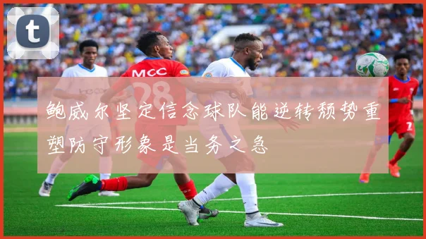 鲍威尔坚定信念球队能逆转颓势重塑防守形象是当务之急