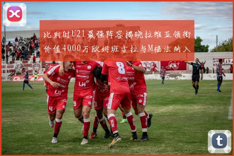 比利时U21最强阵容揭晓拉维亚领衔价值4000万欧姆班古拉与M福法纳入选
