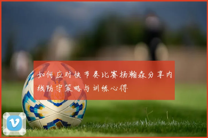如何应对快节奏比赛杨瀚森分享内线防守策略与训练心得