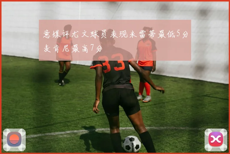 意媒评尤文球员表现米雷蒂最低5分麦肯尼最高7分