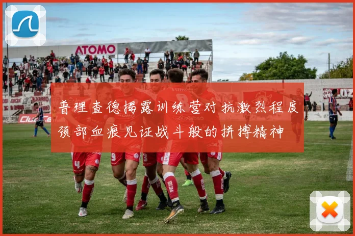 普理查德揭露训练营对抗激烈程度颈部血痕见证战斗般的拼搏精神