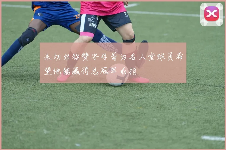 米切尔称赞字母哥为名人堂球员希望他能赢得总冠军戒指