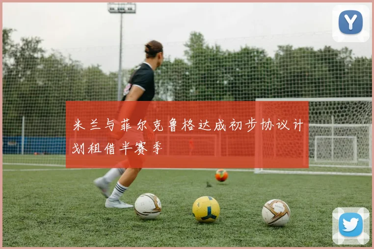 米兰与菲尔克鲁格达成初步协议计划租借半赛季