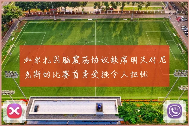 加尔扎因脑震荡协议缺席明天对尼克斯的比赛首秀受挫令人担忧