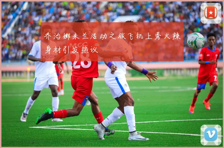 乔治娜米兰活动之旅飞机上秀火辣身材引发热议
