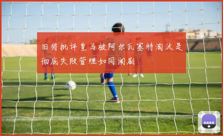 旧将批评皇马被阿尔瓦塞特淘汰是彻底失败管理如同闹剧