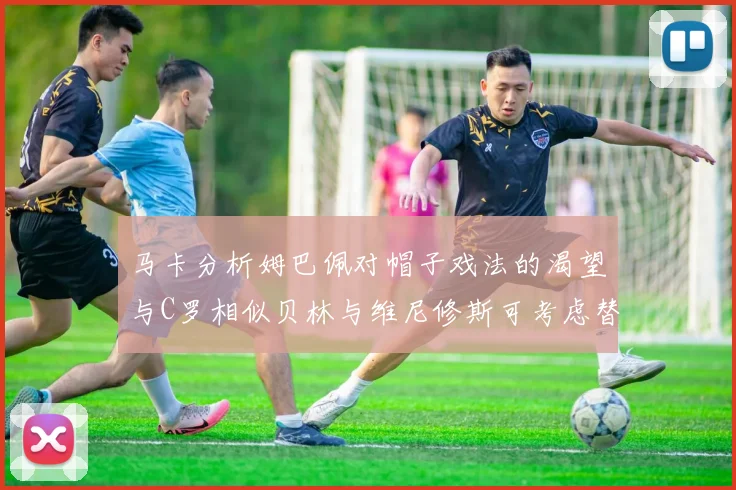 马卡分析姆巴佩对帽子戏法的渴望与C罗相似贝林与维尼修斯可考虑替补出战