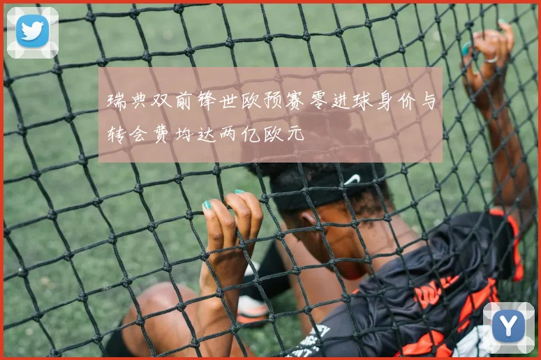 瑞典双前锋世欧预赛零进球身价与转会费均达两亿欧元