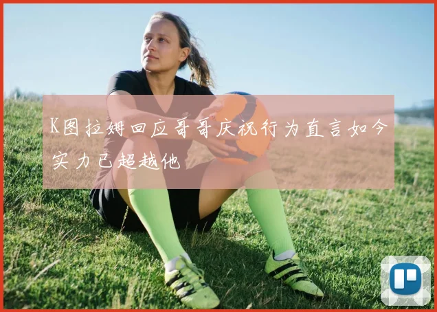 K图拉姆回应哥哥庆祝行为直言如今实力已超越他