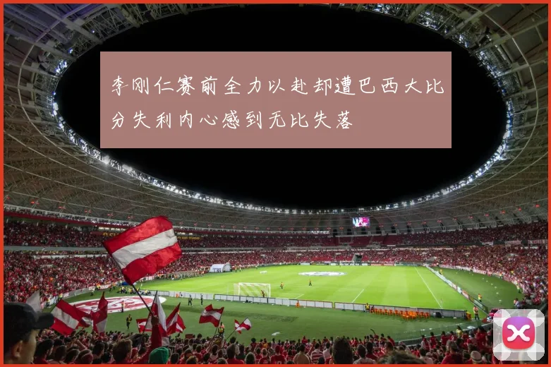 李刚仁赛前全力以赴却遭巴西大比分失利内心感到无比失落