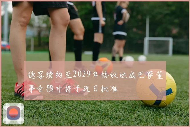 德容续约至2029年协议达成巴萨董事会预计将于近日批准