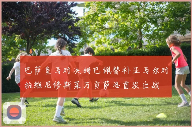巴萨皇马对决姆巴佩替补亚马尔对抗维尼修斯莱万贡萨洛首发出战