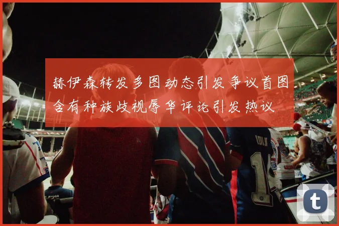 赫伊森转发多图动态引发争议首图含有种族歧视辱华评论引发热议