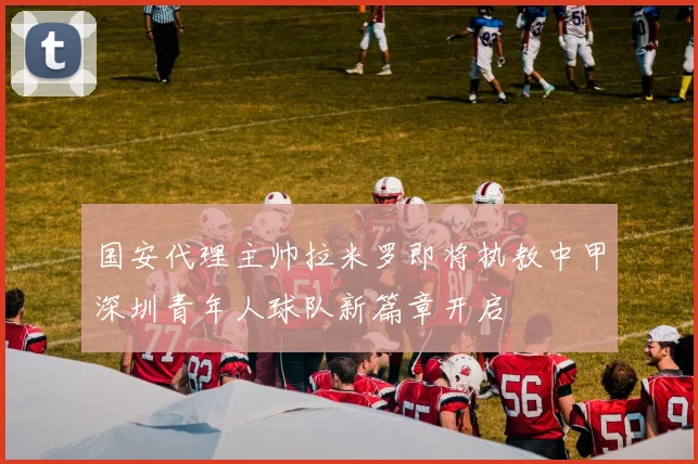 国安代理主帅拉米罗即将执教中甲深圳青年人球队新篇章开启