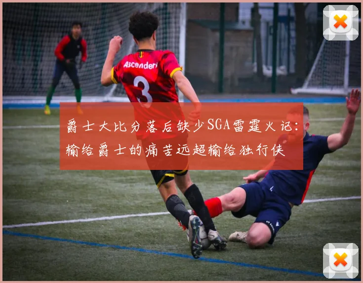 爵士大比分落后缺少SGA雷霆火记：输给爵士的痛苦远超输给独行侠