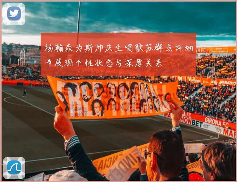 杨瀚森为斯帅庆生唱歌苏群点评细节展现个性状态与深厚关系