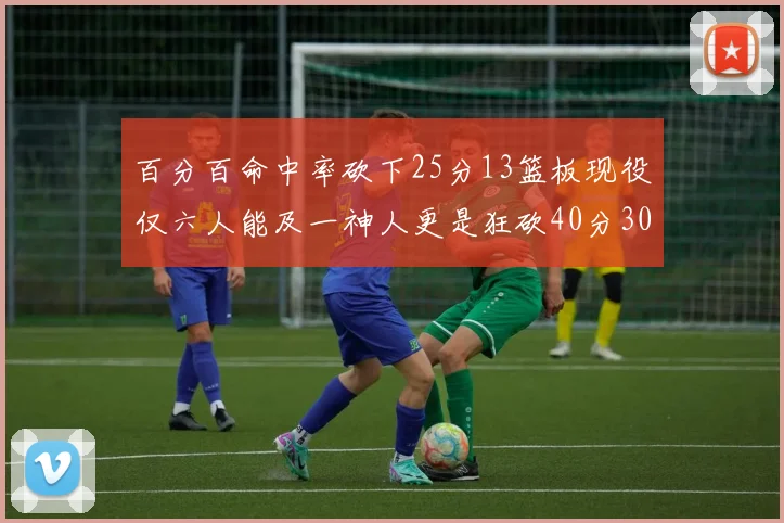 百分百命中率砍下25分13篮板现役仅六人能及一神人更是狂砍40分30篮板大三元