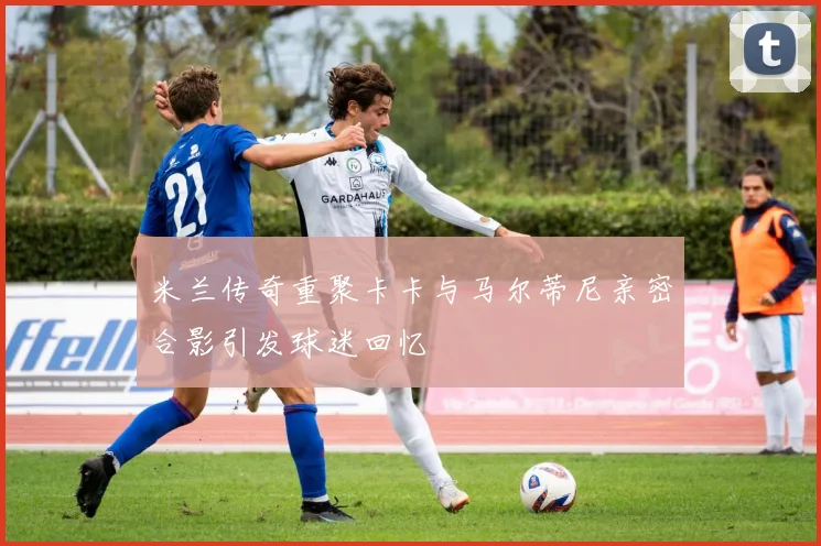 米兰传奇重聚卡卡与马尔蒂尼亲密合影引发球迷回忆