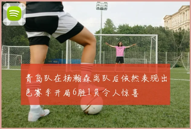 青岛队在杨瀚森离队后依然表现出色赛季开局6胜1负令人惊喜