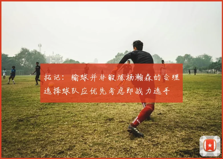 拓记：输球并非锻炼杨瀚森的合理选择球队应优先考虑即战力选手