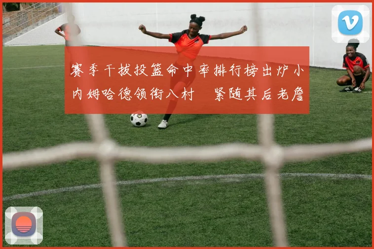 赛季干拔投篮命中率排行榜出炉小内姆哈德领衔八村塁紧随其后老詹稳居前列