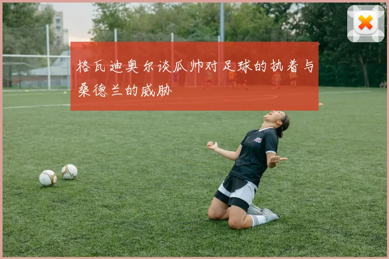 格瓦迪奥尔谈瓜帅对足球的执着与桑德兰的威胁