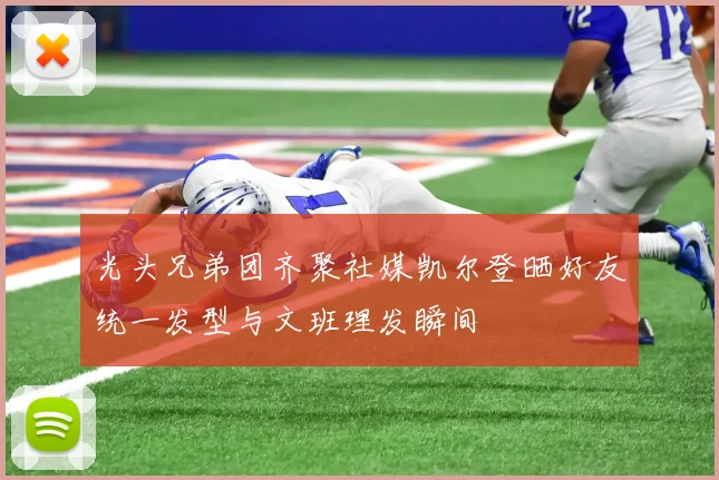光头兄弟团齐聚社媒凯尔登晒好友统一发型与文班理发瞬间