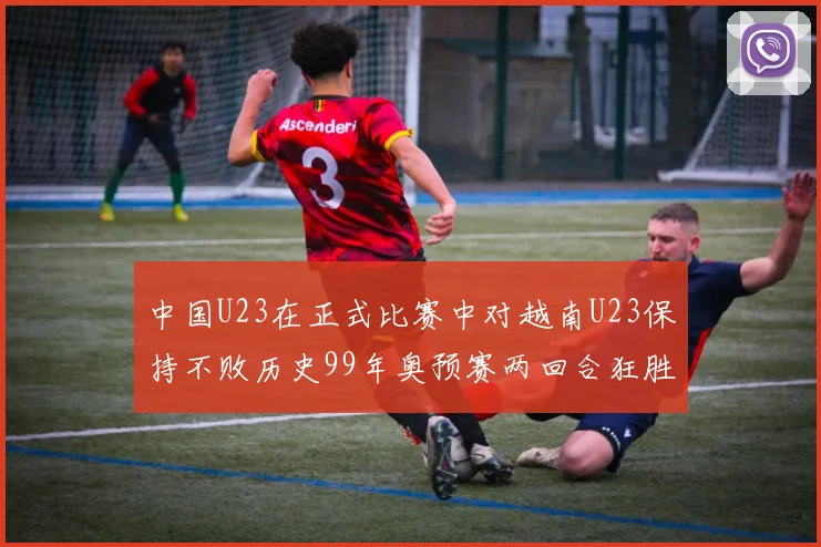 中国U23在正式比赛中对越南U23保持不败历史99年奥预赛两回合狂胜7-0