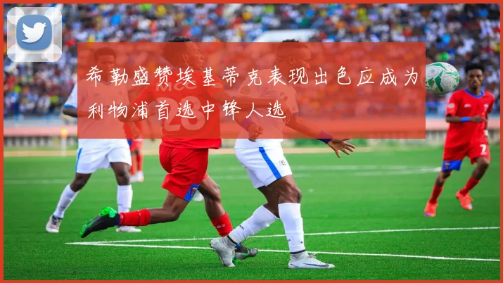 希勒盛赞埃基蒂克表现出色应成为利物浦首选中锋人选