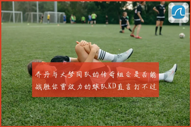 乔丹与大梦同队的传奇组合是否能战胜你曾效力的球队KD直言打不过实在太疯狂