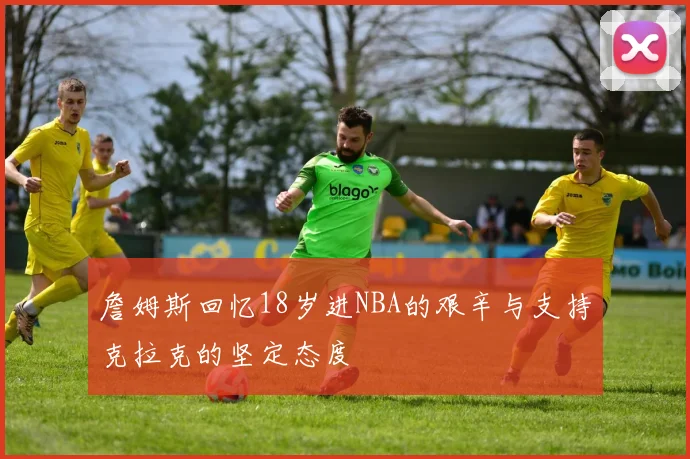 詹姆斯回忆18岁进NBA的艰辛与支持克拉克的坚定态度