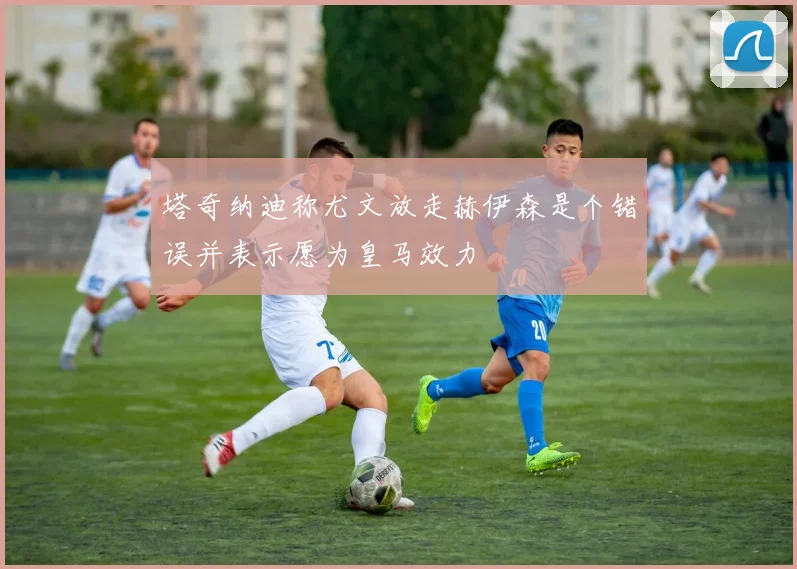 塔奇纳迪称尤文放走赫伊森是个错误并表示愿为皇马效力