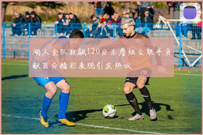 湖人全队狂飙120分东詹组合联手贡献百分精彩表现引发热议