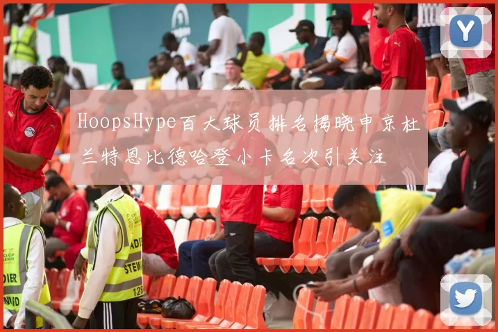 HoopsHype百大球员排名揭晓申京杜兰特恩比德哈登小卡名次引关注