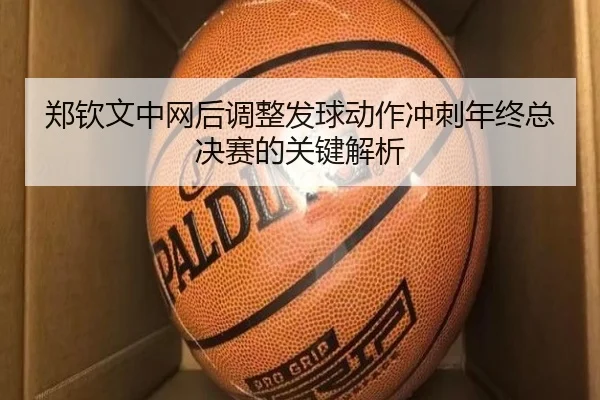 郑钦文中网后调整发球动作冲刺年终总决赛的关键解析 - Leyu